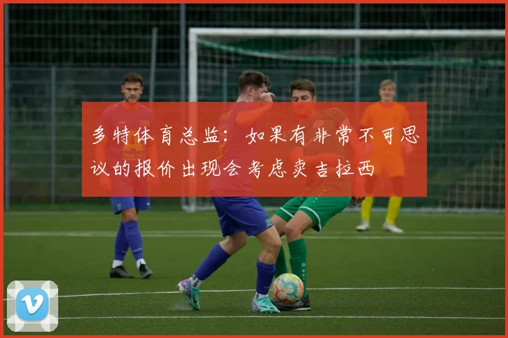 多特体育总监：如果有非常不可思议的报价出现会考虑卖吉拉西